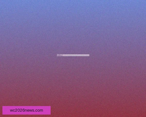 2026世界杯主要比赛场地全景解析与精彩赛事预览指南